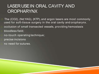 LASERUSEIN ORAL CAVITY AND
OROPHARYNX
The (CO2), (Nd:YAG), (KTP), and argon lasers are most commonly
used for soft-tissue surgery in the oral cavity and oropharynx.
occlusion of small transected vessels, providing hemostasis
bloodless field;
no-touch operating technique;
precise incisions
no need for sutures.
 