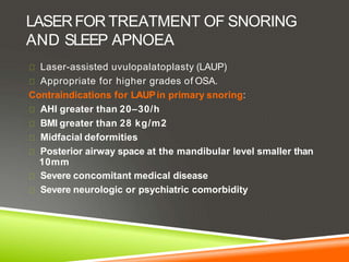 LASERFOR TREATMENT OF SNORING
AND SLEEP APNOEA
Laser-assisted uvulopalatoplasty (LAUP)
Appropriate for higher grades of OSA.
Contraindications for LAUPin primary snoring:
AHI greater than 20–30/h
BMI greater than 28 kg/m2
Midfacial deformities
Posterior airway space at the mandibular level smaller than
10mm
Severe concomitant medical disease
Severe neurologic or psychiatric comorbidity
 