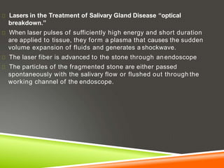 Lasers in the Treatment of Salivary Gland Disease “optical
breakdown.”
When laser pulses of sufficiently high energy and short duration
are applied to tissue, they form a plasma that causes the sudden
volume expansion of fluids and generates a shockwave.
The laser fiber is advanced to the stone through anendoscope
The particles of the fragmented stone are either passed
spontaneously with the salivary flow or flushed out through the
working channel of the endoscope.
 