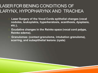 LASERFOR BENING CONDITIONS OF
LARYNX, HYPOPHARYNX AND TRACHEA
Laser Surgery of the Vocal Cords epithelial changes (vocal
nodules, leukoplakia, hyperkeratosis, acanthosis, dysplasia,
etc.),
Exudative changes in the Reinke space (vocal cord polyps,
Reinke edema).
Granulomas: (contact granuloma, intubation granuloma),
scarring, and subepithelial lesions (cysts)
 