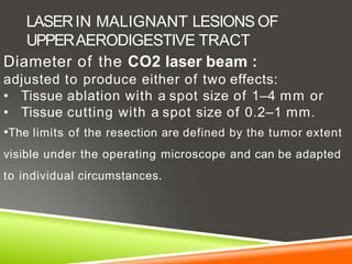 LASERIN MALIGNANT LESIONS OF
UPPERAERODIGESTIVE TRACT
Diameter of the CO2 laser beam :
adjusted to produce either of two effects:
• Tissue ablation with a spot size of 1–4 mm or
• Tissue cutting with a spot size of 0.2–1 mm.
•The limits of the resection are defined by the tumor extent
visible under the operating microscope and can be adapted
to individual circumstances.
 