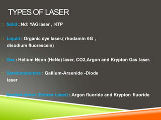 TYPESOF LASER
Solid : Nd: YAG laser , KTP
Liquid : Organic dye laser.( rhodamin 6G ,
disodium fluorescein)
Gas : Helium Neon (HeNe) laser, CO2,Argon and Krypton Gas laser.
Semiconductors : Gallium-Arsenide -Diode
laser
Excited dimer (Eximer Laser) : Argon fluoride and Krypton fluoride
 