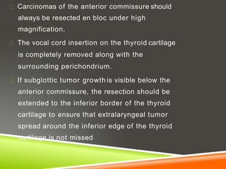 Carcinomas of the anterior commissure should
always be resected en bloc under high
magnification.
The vocal cord insertion on the thyroid cartilage
is completely removed along with the
surrounding perichondrium.
If subglottic tumor growth is visible below the
anterior commissure, the resection should be
extended to the inferior border of the thyroid
cartilage to ensure that extralaryngeal tumor
spread around the inferior edge of the thyroid
cartilage is not missed
 