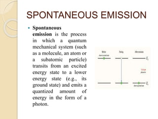 SPONTANEOUS EMISSION
 Spontaneous
emission is the process
in which a quantum
mechanical system (such
as a molecule, an atom or
a subatomic particle)
transits from an excited
energy state to a lower
energy state (e.g., its
ground state) and emits a
quantized amount of
energy in the form of a
photon.
 