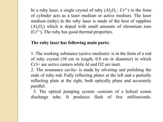 In a ruby laser, a single crystal of ruby (Al2O3 : Cr3+) in the form
of cylinder acts as a laser medium or active medium. The laser
medium (ruby) in the ruby laser is made of the host of sapphire
(Al2O3) which is doped with small amounts of chromium ions
(Cr3+). The ruby has good thermal properties.
The ruby laser has following main parts:
1. The working substance (active medium)- is in the form of a rod
of ruby crystal (10 cm in length, 0.8 cm in diameter) in which
Cr3+ are active canters while Al and O2 are inert.
2. The resonance cavity- is made by silvering and polishing the
ends of ruby rod. Fully reflecting plates at the left and a partially
reflecting plate at the right, both optically plane and accurately
parallel.
3. The optical pumping system -consists of a helical xenon
discharge tube. It produces flash of few milliseconds.
 