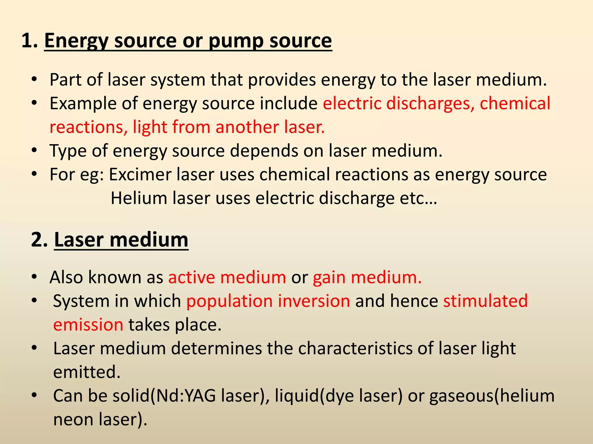 1. Energy source or pump source
• Part of laser system that provides energy to the laser medium.
• Example of energy source include electric discharges, chemical
reactions, light from another laser.
• Type of energy source depends on laser medium.
• For eg: Excimer laser uses chemical reactions as energy source
Helium laser uses electric discharge etc…
2. Laser medium
• Also known as active medium or gain medium.
• System in which population inversion and hence stimulated
emission takes place.
• Laser medium determines the characteristics of laser light
emitted.
• Can be solid(Nd:YAG laser), liquid(dye laser) or gaseous(helium
neon laser).
 