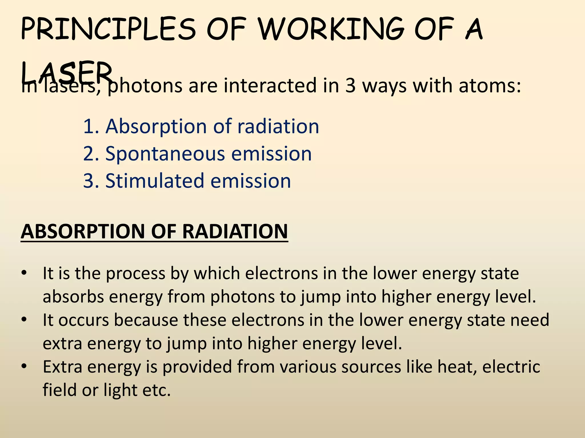PRINCIPLES OF WORKING OF A
LAsERIn lasers, photons are interacted in 3 ways with atoms:
1. Absorption of radiation
2. Spontaneous emission
3. Stimulated emission
ABSORPTION OF RADIATION
• It is the process by which electrons in the lower energy state
absorbs energy from photons to jump into higher energy level.
• It occurs because these electrons in the lower energy state need
extra energy to jump into higher energy level.
• Extra energy is provided from various sources like heat, electric
field or light etc.
 