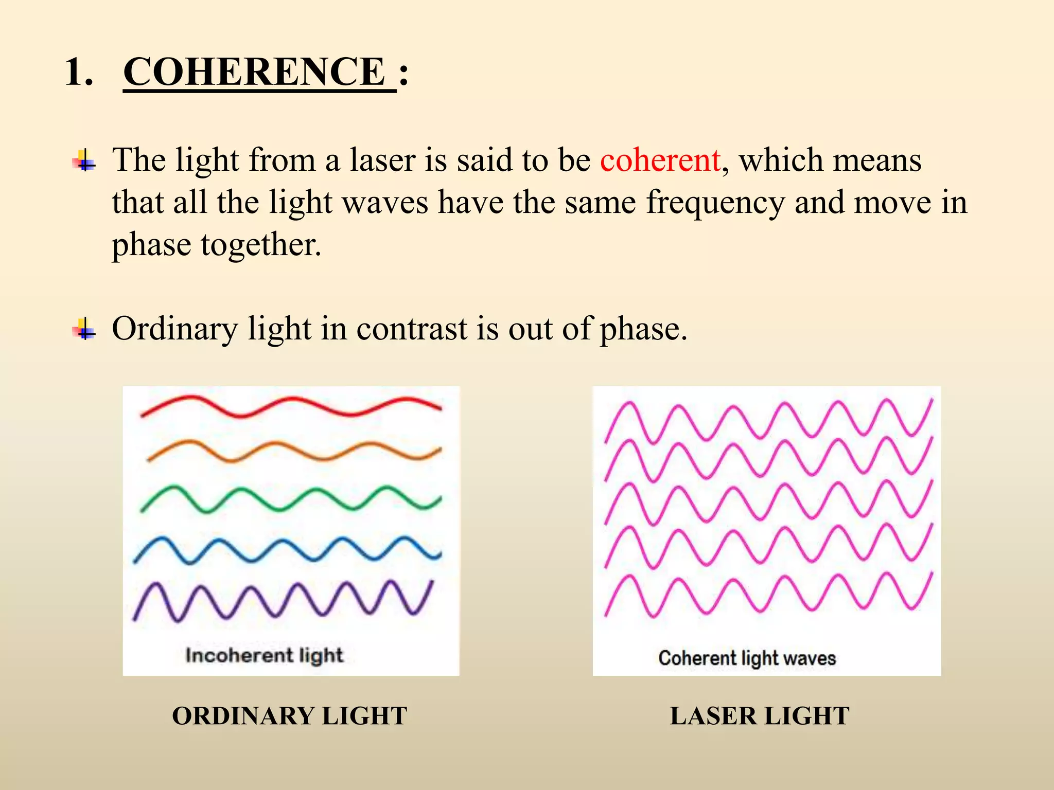 1. COHERENCE :
The light from a laser is said to be coherent, which means
that all the light waves have the same frequency and move in
phase together.
Ordinary light in contrast is out of phase.
ORDINARY LIGHT LASER LIGHT
 