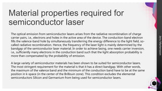 Jens
Martensson
Material properties required for
semiconductor laser
12
The optical emission from semiconductor lasers arises from the radiative recombination of charge
carrier pairs, i.e., electrons and holes in the active area of the device. The conduction-band electron
fills the valence-band hole by simultaneously transferring the energy difference to the light field, so-
called radiative recombination. Hence, the frequency of the laser light is mainly determined by the
bandgap of the semiconductor laser material. In order to achieve lasing, one needs carrier inversion,
i.e., sufficiently many electrons in the conduction band such that the light absorption probability is
more than compensated by the probability of emission.
A large variety of semiconductor materials has been shown to be suited for semiconductor lasers.
The most stringent requirement for the material is that it has a direct bandgap. With other words,
the maximum of the valence band and the minimum of the conduction band have to be at the same
position in k-space (in the center of the Brillouin zone). This condition excludes the elemental
semiconductors Silicon and Germanium from being used for semiconductor lasers.
 