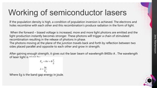 Jens
Martensson
Working of semiconductor lasers
15
If the population density is high, a condition of population inversion is achieved. The electrons and
holes recombine with each other and this recombination’s produce radiation in the form of light.
When the forward – biased voltage is increased, more and more light photons are emitted and the
light production instantly becomes stronger. These photons will trigger a chain of stimulated
recombination resulting in the release of photons in phase.
The photons moving at the plane of the junction travels back and forth by reflection between two
sides placed parallel and opposite to each other and grow in strength.
After gaining enough strength, it gives out the laser beam of wavelength 8400o A . The wavelength
of laser light is given by
Where Eg is the band gap energy in joule.
 