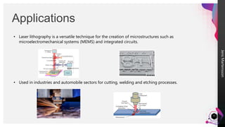 Jens
Martensson
Applications
22
• Laser lithography is a versatile technique for the creation of microstructures such as
microelectromechanical systems (MEMS) and integrated circuits.
• Used in industries and automobile sectors for cutting, welding and etching processes.
 