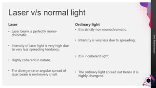 Jens
Martensson
3
Laser v/s normal light
• Laser beam is perfectly mono-
chromatic.
• Intensity of laser light is very high due
to very less spreading tendancy.
• Highly coherent in nature.
• The divergence or angular spread of
laser beam is emtremely small.
Ordinary light
• It is strictly non monochromatic.
• Intensity is very less due to spreading.
• It is incoherent light.
• The ordinary light spread out hence it is
highly divergent.
Laser
 