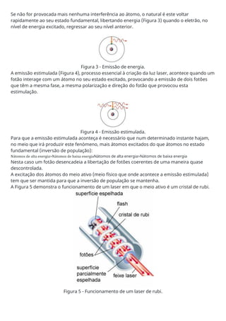 Se não for provocada mais nenhuma interferência ao átomo, o natural é este voltar
rapidamente ao seu estado fundamental, libertando energia (Figura 3) quando o eletrão, no
nível de energia excitado, regressar ao seu nível anterior.
Figura 3 - Emissão de energia.
A emissão estimulada (Figura 4), processo essencial à criação da luz laser, acontece quando um
fotão interage com um átomo no seu estado excitado, provocando a emissão de dois fotões
que têm a mesma fase, a mesma polarização e direção do fotão que provocou esta
estimulação.
Figura 4 - Emissão estimulada.
Para que a emissão estimulada aconteça é necessário que num determinado instante hajam,
no meio que irá produzir este fenómeno, mais átomos excitados do que átomos no estado
fundamental (inversão de população):
Nátomos de alta energia>Nátomos de baixa energiaNátomos de alta energia>Nátomos de baixa energia
Nesta caso um fotão desencadeia a libertação de fotões coerentes de uma maneira quase
descontrolada.
A excitação dos átomos do meio ativo (meio físico que onde acontece a emissão estimulada)
tem que ser mantida para que a inversão de população se mantenha.
A Figura 5 demonstra o funcionamento de um laser em que o meio ativo é um cristal de rubi.
Figura 5 - Funcionamento de um laser de rubi.
 
