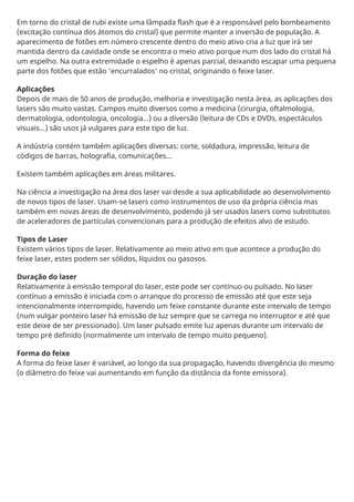 Em torno do cristal de rubi existe uma lâmpada flash que é a responsável pelo bombeamento
(excitação contínua dos átomos do cristal) que permite manter a inversão de população. A
aparecimento de fotões em número crescente dentro do meio ativo cria a luz que irá ser
mantida dentro da cavidade onde se encontra o meio ativo porque num dos lado do cristal há
um espelho. Na outra extremidade o espelho é apenas parcial, deixando escapar uma pequena
parte dos fotões que estão 'encurralados' no cristal, originando o feixe laser.
Aplicações
Depois de mais de 50 anos de produção, melhoria e investigação nesta área, as aplicações dos
lasers são muito vastas. Campos muito diversos como a medicina (cirurgia, oftalmologia,
dermatologia, odontologia, oncologia...) ou a diversão (leitura de CDs e DVDs, espectáculos
visuais...) são usos já vulgares para este tipo de luz.
A indústria contém também aplicações diversas: corte, soldadura, impressão, leitura de
códigos de barras, holografia, comunicações...
Existem também aplicações em áreas militares.
Na ciência a investigação na área dos laser vai desde a sua aplicabilidade ao desenvolvimento
de novos tipos de laser. Usam-se lasers como instrumentos de uso da própria ciência mas
também em novas áreas de desenvolvimento, podendo já ser usados lasers como substitutos
de aceleradores de partículas convencionais para a produção de efeitos alvo de estudo.
Tipos de Laser
Existem vários tipos de laser. Relativamente ao meio ativo em que acontece a produção do
feixe laser, estes podem ser sólidos, líquidos ou gasosos.
Duração do laser
Relativamente à emissão temporal do laser, este pode ser contínuo ou pulsado. No laser
contínuo a emissão é iniciada com o arranque do processo de emissão até que este seja
intencionalmente interrompido, havendo um feixe constante durante este intervalo de tempo
(num vulgar ponteiro laser há emissão de luz sempre que se carrega no interruptor e até que
este deixe de ser pressionado). Um laser pulsado emite luz apenas durante um intervalo de
tempo pré definido (normalmente um intervalo de tempo muito pequeno).
Forma do feixe
A forma do feixe laser é variável, ao longo da sua propagação, havendo divergência do mesmo
(o diâmetro do feixe vai aumentando em função da distância da fonte emissora).
 