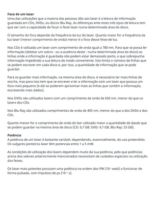 Foco de um laser
Uma das utilizações que a maioria das pessoas dão aos laser é a leitura de informação
guardada em CDs, DVDs, ou discos Blu-Ray. As diferenças ente estes três tipos de leitura tem
que ver com a capacidade de focar o feixe laser numa determinada área do disco.
O tamanho do foco depende da frequência da luz do laser. Quanto maior for a frequência da
luz laser (menor comprimento de onda) menor é o foco desse feixe de luz.
Nos CDs é utilizado um laser com comprimento de onda igual a 780 nm. Para que se possa ler
informação (detetar um sulcro - ou a ausência deste - numa determinada área do disco) as
linhas onde a informação é guardada não podem estar demasiado perto, o que sobrepunha
informação impedindo a sua leitura de modo conveniente. Isto limita o número de linhas que
se podem escrever em cada disco e, por isso, a quantidade de informação que se pode
guardar.
Para se guardar mais informação, na mesma área de disco, é necessário ter mais linhas de
escrita, mas para isso tem que se escrever e ler a informação com um laser que possua um
foco mais pequeno (e daí se poderem aproximar mais as linhas que contém a informação,
escrevendo mais dados).
Nos DVDs são utilizados lasers com um comprimento de onda de 650 nm, menor do que os
lasers dos CDs.
Nos Blu-Ray são utilizados comprimentos de onda de 405 nm, menor do que a dos DVDs e dos
CDs.
Quanto menor for o comprimento de onda do lser utilizado maior a quantidade de daods que
se podem guardar na mesma área de disco (CD: 0,7 GB; DVD: 4,7 GB; Blu-Ray: 25 GB).
Potência
A potência de um laser é bastante variável, dependendo, essencialmente, do uso pretendido.
Os vulgares ponteiros laser têm potencias entre 1 a 5 mW.
As condições de utilização dos lasers dependem muito da sua potência, pelo que potências
acima dos valores anteriormente mencionados necessitam de cuidados especiais na utilização
dos feixes.
Os laser mais potentes possuem uma potência na ordem dos PW (1015
watt) a funcionar de
forma pulsada, com impulsos de ps (10-12
s).
 