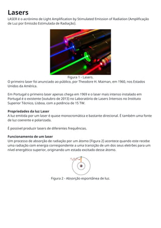 Lasers
LASER é o acrónimo de Light Amplification by Stimulated Emission of Radiation (Amplificação
de Luz por Emissão Estimulada de Radiação).
Figura 1 - Lasers.
O primeiro laser foi anunciado ao público, por Theodore H. Maiman, em 1960, nos Estados
Unidos da América.
Em Portugal o primeiro laser apenas chega em 1969 e o laser mais intenso instalado em
Portugal é o existente (outubro de 2013) no Laboratório de Lasers Intensos no Instituto
Superior Técnico, Lisboa, com a potência de 15 TW.
Propriedades da luz Laser
A luz emitida por um laser é quase monocromática e bastante direcional. É também uma fonte
de luz coerente e polarizada.
É possível produzir lasers de diferentes frequências.
Funcionamento de um laser
Um processo de absorção de radiação por um átomo (Figura 2) acontece quando este recebe
uma radiação com energia correspondente a uma transição de um dos seus eletrões para um
nível energético superior, originando um estado excitado desse átomo.
Figura 2 - Absorção espontânea de luz.
 