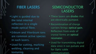 FIBER LASERS
• Light is guided due to
the total internal
reflection in a single
mode optical fibre.
• Erbium and Ytterbium ions
are common active species
in such lasers.
• Used for cutting, marking
welding, cleaning and
texturing.
SEMICONDUCTOR
LASERS
• These lasers are diodes that
are electrically pumped.
• Recombination of charge
carriers brings optical gain.
Reflection from ends of
crystal forms an optical
resonator.
• Used for transmitting digital
data since it can pulsate and
for Optic cable
communication.
 