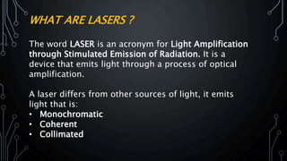 WHAT ARE LASERS ?
The word LASER is an acronym for Light Amplification
through Stimulated Emission of Radiation. It is a
device that emits light through a process of optical
amplification.
A laser differs from other sources of light, it emits
light that is:
• Monochromatic
• Coherent
• Collimated
 