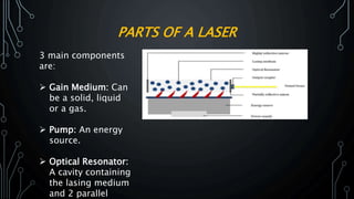 PARTS OF A LASER
3 main components
are:
 Gain Medium: Can
be a solid, liquid
or a gas.
 Pump: An energy
source.
 Optical Resonator:
A cavity containing
the lasing medium
and 2 parallel
 