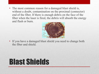 Blast Shields
• The most common reason for a damaged blast shield is,
without a doubt, contamination on the proximal (connector)
end of the fiber. If there is enough debris on the face of the
fiber when the laser is fired, the debris will absorb the energy
and flash or burn.
• If you have a damaged blast shield you need to change both
the fiber and shield.
 