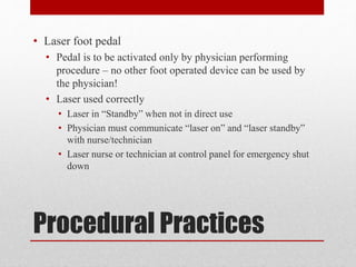 Procedural Practices
• Laser foot pedal
• Pedal is to be activated only by physician performing
procedure – no other foot operated device can be used by
the physician!
• Laser used correctly
• Laser in “Standby” when not in direct use
• Physician must communicate “laser on” and “laser standby”
with nurse/technician
• Laser nurse or technician at control panel for emergency shut
down
 