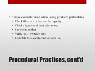 Procedural Practices, cont’d
• Smoke evacuator used when lasing produces particulates
• Check filter unit before use for capacity
• Check alignment of laser prior to use
• Set energy setting
• Verify “kill” switch works
• Complete Medical Record for laser use
 