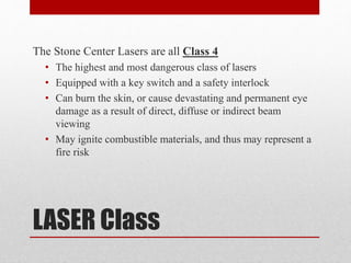 LASER Class
The Stone Center Lasers are all Class 4
• The highest and most dangerous class of lasers
• Equipped with a key switch and a safety interlock
• Can burn the skin, or cause devastating and permanent eye
damage as a result of direct, diffuse or indirect beam
viewing
• May ignite combustible materials, and thus may represent a
fire risk
 