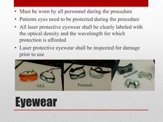 Eyewear
• Must be worn by all personnel during the procedure
• Patients eyes need to be protected during the procedure
• All laser protective eyewear shall be clearly labeled with
the optical density and the wavelength for which
protection is afforded
• Laser protective eyewear shall be inspected for damage
prior to use
GLL Protouch
 