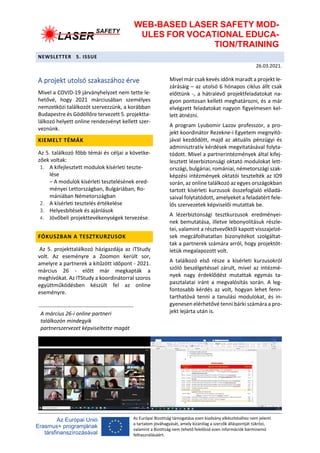 WEB-BASED LASER SAFETY MOD-
ULES FOR VOCATIONAL EDUCA-
TION/TRAINING
NEWSLETTER 5. ISSUE
26.03.2021.
Az Európai Bizottság támogatása ezen kiadvány elkészítéséhez nem jelenti
a tartalom jóváhagyását, amely kizárólag a szerzők álláspontját tükrözi,
valamint a Bizottság nem tehető felelőssé ezen információk bárminemű
felhasználásáért.
A projekt utolsó szakaszához érve
Mivel a COVID-19 járványhelyzet nem tette le-
hetővé, hogy 2021 márciusában személyes
nemzetközi találkozót szervezzünk, a korábban
Budapestre és Gödöllőre tervezett 5. projektta-
lálkozó helyett online rendezvényt kellett szer-
veznünk.
KIEMELT TÉMÁK
Az 5. találkozó főbb témái és céljai a követke-
zőek voltak:
1. A kifejlesztett modulok kísérleti teszte-
lése
– A modulok kísérleti tesztelésének ered-
ményei Lettországban, Bulgáriában, Ro-
mániában Németországban
2. A kísérleti tesztelés értékelése
3. Helyesbítések és ajánlások
4. Jövőbeli projekttevékenységek tervezése.
FÓKUSZBAN A TESZTKURZUSOK
Az 5. projekttalálkozó házigazdája az iTStudy
volt. Az eseményre a Zoomon került sor,
amelyre a partnerek a kitűzött időpont - 2021.
március 26 - előtt már megkapták a
meghívókat. Az ITStudy a koordinátorral szoros
együttműködésben készült fel az online
eseményre.
Mivel már csak kevés időnk maradt a projekt le-
zárásáig – az utolsó 6 hónapos ciklus állt csak
előttünk -, a hátralévő projektfeladatokat na-
gyon pontosan kellett meghatározni, és a már
elvégzett feladatokat nagyon figyelmesen kel-
lett átnézni.
A program Lyubomir Lazov professzor, a pro-
jekt koordinátor Rezekne-i Egyetem megnyitó-
jával kezdődött, majd az aktuális pénzügyi és
adminisztratív kérdések megvitatásával folyta-
tódott. Mivel a partnerintézmények által kifej-
lesztett lézerbiztonsági oktató modulokat lett-
országi, bulgáriai, romániai, németországi szak-
képzési intézmények oktatói tesztelték az IO9
során, az online találkozó az egyes országokban
tartott kísérleti kurzusok összefoglaló előadá-
saival folytatódott, amelyeket a feladatért fele-
lős szervezetek képviselői mutattak be.
A lézerbiztonsági tesztkurzusok eredményei-
nek bemutatása, illetve lebonyolításuk részle-
tei, valamint a résztvevőktől kapott visszajelzé-
sek megcáfolhatatlan bizonyítékot szolgáltat-
tak a partnerek számára arról, hogy projektöt-
letük megalapozott volt.
A találkozó első része a kísérleti kurzusokról
szóló beszélgetéssel zárult, mivel az intézmé-
nyek nagy érdeklődést mutattak egymás ta-
pasztalatai iránt a megvalósítás során. A leg-
fontosabb kérdés az volt, hogyan lehet fenn-
tarthatóvá tenni a tanulási modulokat, és in-
gyenesen elérhetővé tenni bárki számára a pro-
jekt lejárta után is.
A március 26-i online partneri
találkozón mindegyik
partnerszervezet képviseltette magát
 