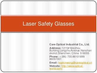 Laser Safety Glasses

Care Optical Industrial Co., Ltd.
Address: 1215# Meizhou
Building.Longzhu Avenue.Nanshan
district.Shenzhen. China 518055
Phone: + (86) 755 86101899
86097001
Email: hopkinwong@careoptical.cn
Website: http://www.opticalworld.com/

 