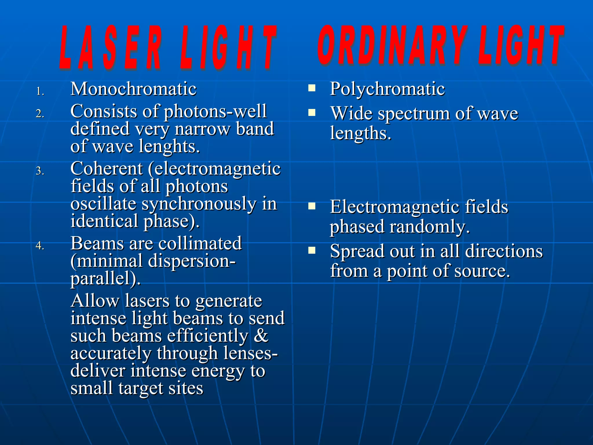 Monochromatic Consists of photons-well defined very narrow band of wave lenghts. Coherent (electromagnetic fields of all photons oscillate synchronously in identical phase). Beams are collimated (minimal dispersion-parallel). Allow lasers to generate intense light beams to send such beams efficiently & accurately through lenses-deliver intense energy to small target sites Polychromatic Wide spectrum of wave lengths. Electromagnetic fields phased randomly. Spread out in all directions from a point of source. LASER LIGHT ORDINARY LIGHT 
