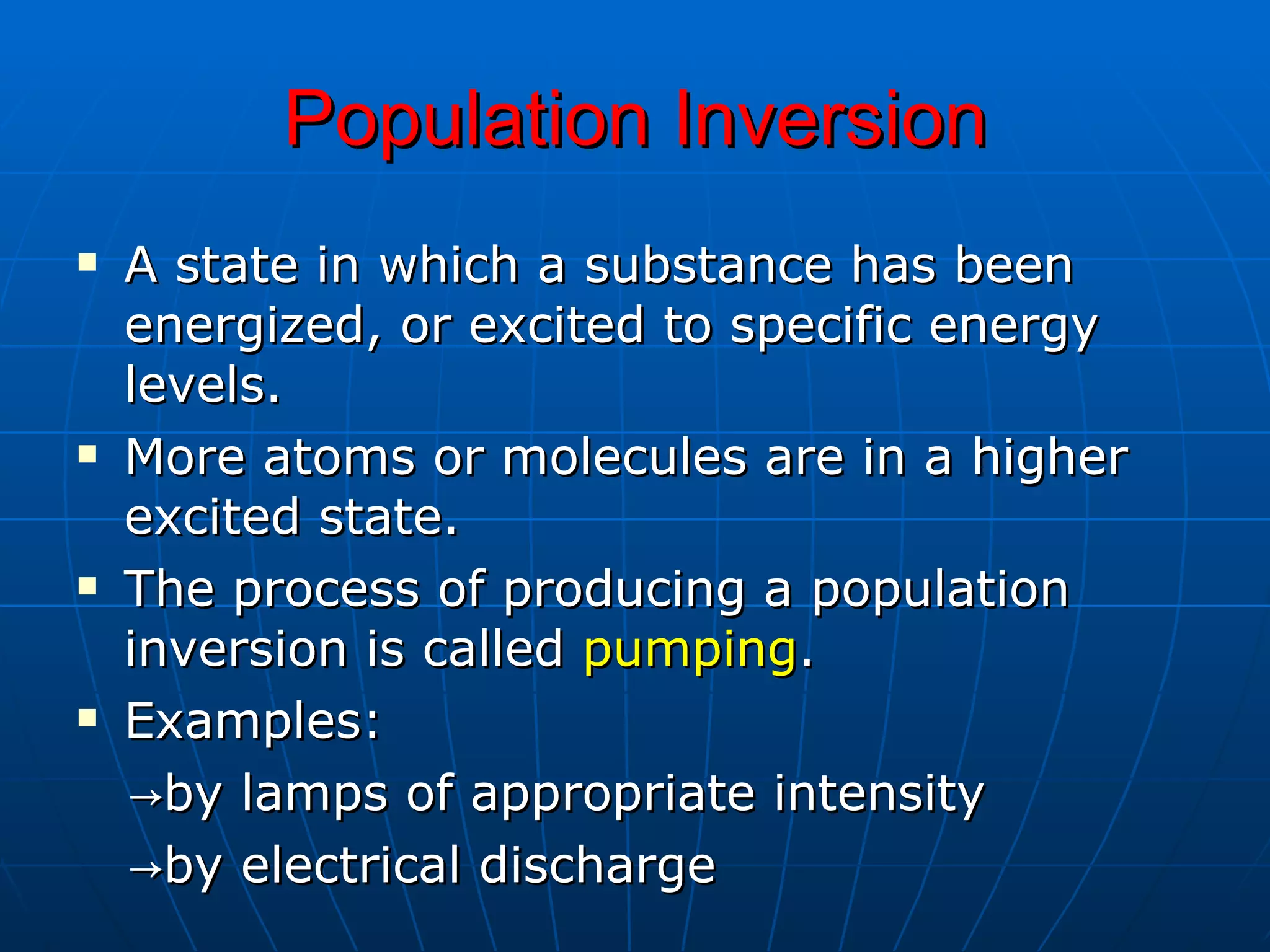 Population Inversion A state in which a substance has been energized, or excited to specific energy levels. More atoms or molecules are in a higher excited state.  The process of producing a population inversion is called  pumping . Examples:  -> by lamps of appropriate intensity -> by electrical discharge 