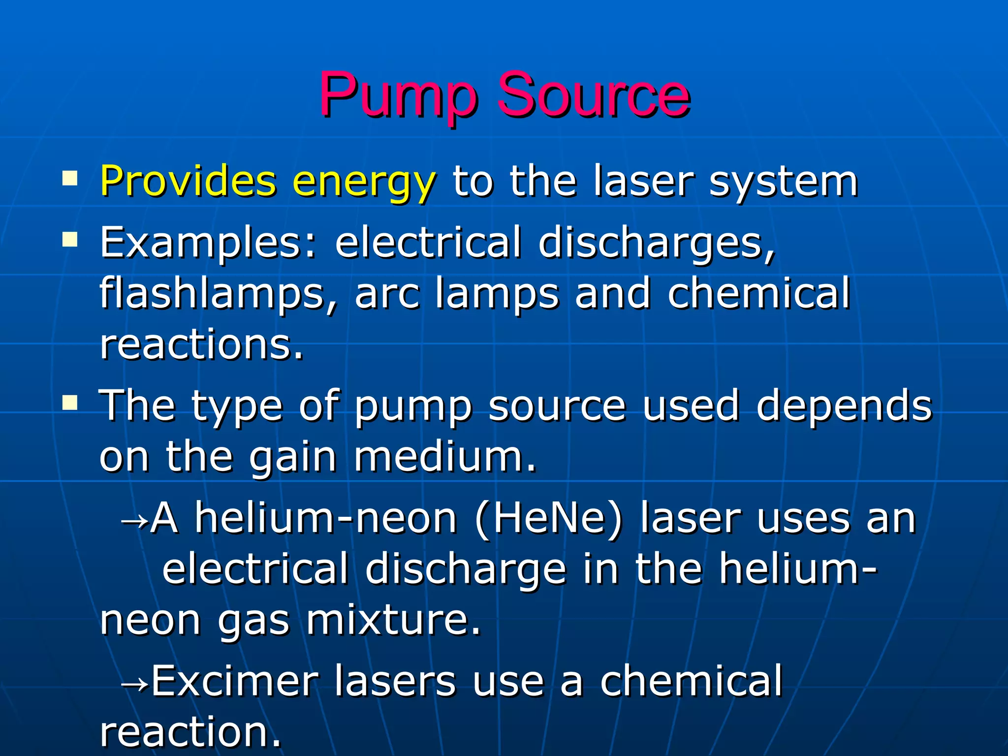 Pump Source Provides energy  to the laser system  Examples: electrical discharges, flashlamps, arc lamps and chemical reactions.  The type of pump source used depends on the gain medium.  -> A helium-neon (HeNe) laser uses an  electrical discharge in the helium-neon gas mixture. -> Excimer lasers use a chemical reaction.  