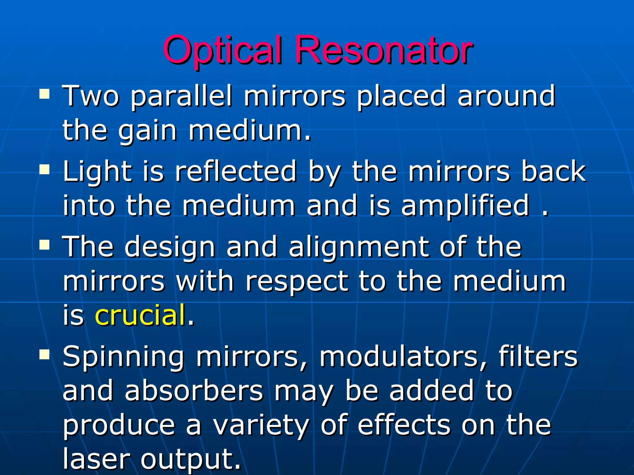 Optical Resonator Two parallel mirrors placed around the gain medium. Light is reflected by the mirrors back into the medium and is amplified . The design and alignment of the mirrors with respect to the medium is  crucial . Spinning mirrors, modulators, filters and absorbers may be added to produce a variety of effects on the laser output. 