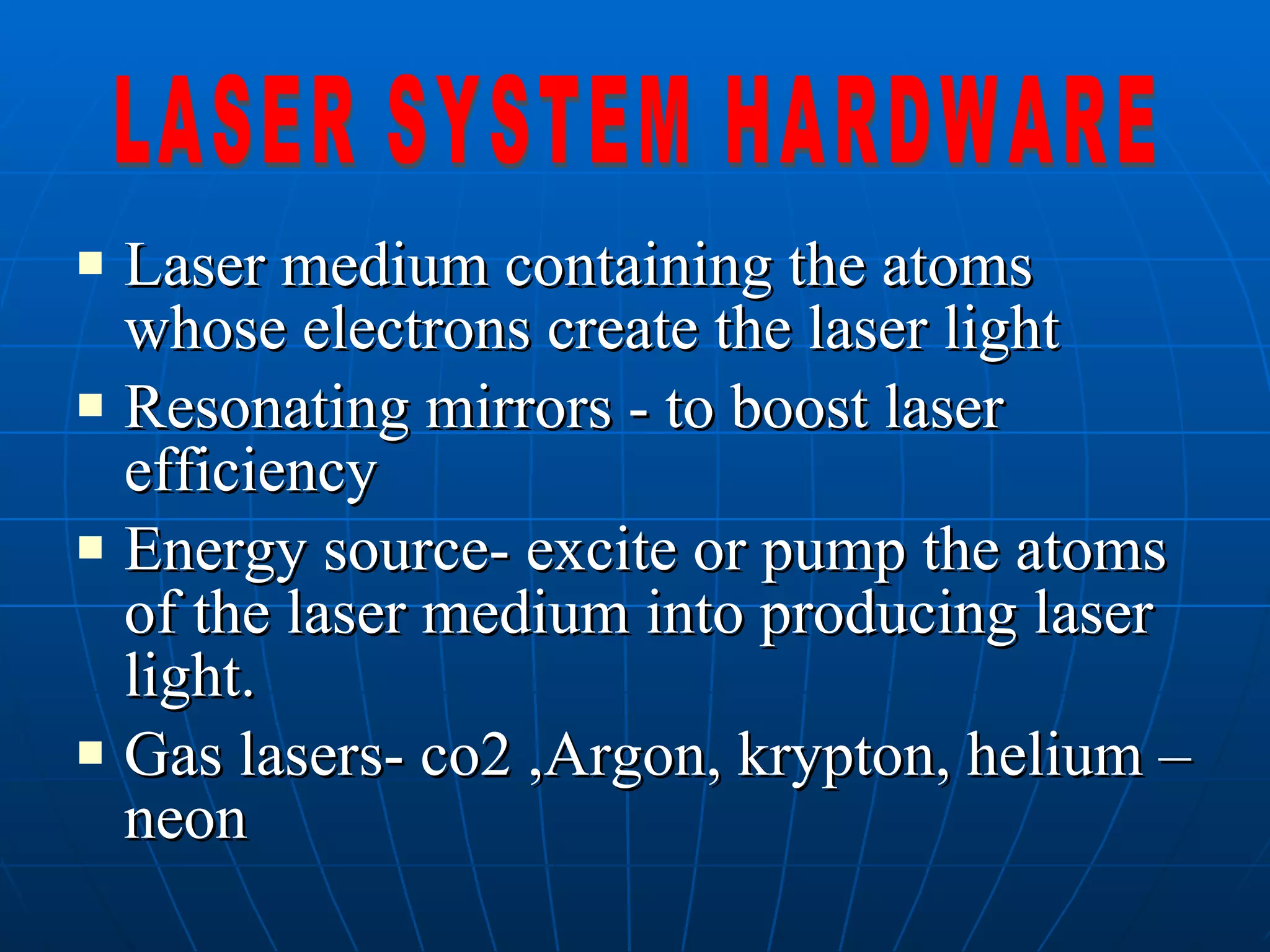 Laser medium containing the atoms whose electrons create the laser light Resonating mirrors - to boost laser efficiency Energy source- excite or pump the atoms of the laser medium into producing laser light. Gas lasers- co2 ,Argon, krypton, helium – neon LASER SYSTEM HARDWARE 