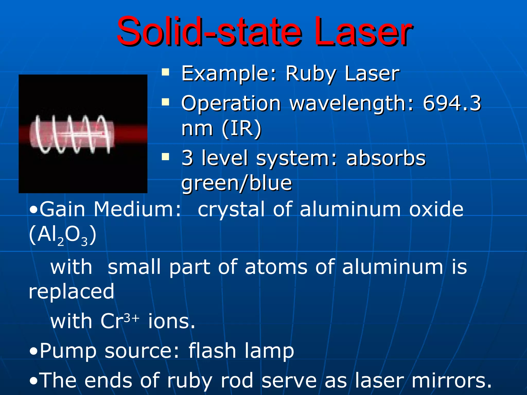Solid-state Laser Example: Ruby Laser Operation wavelength: 694.3 nm (IR) 3 level system: absorbs green/blue Gain Medium:  crystal of aluminum oxide (Al 2 O 3 )  with  small part of atoms of aluminum is replaced  with Cr 3+  ions. Pump source: flash lamp  The ends of ruby rod serve as laser mirrors.  