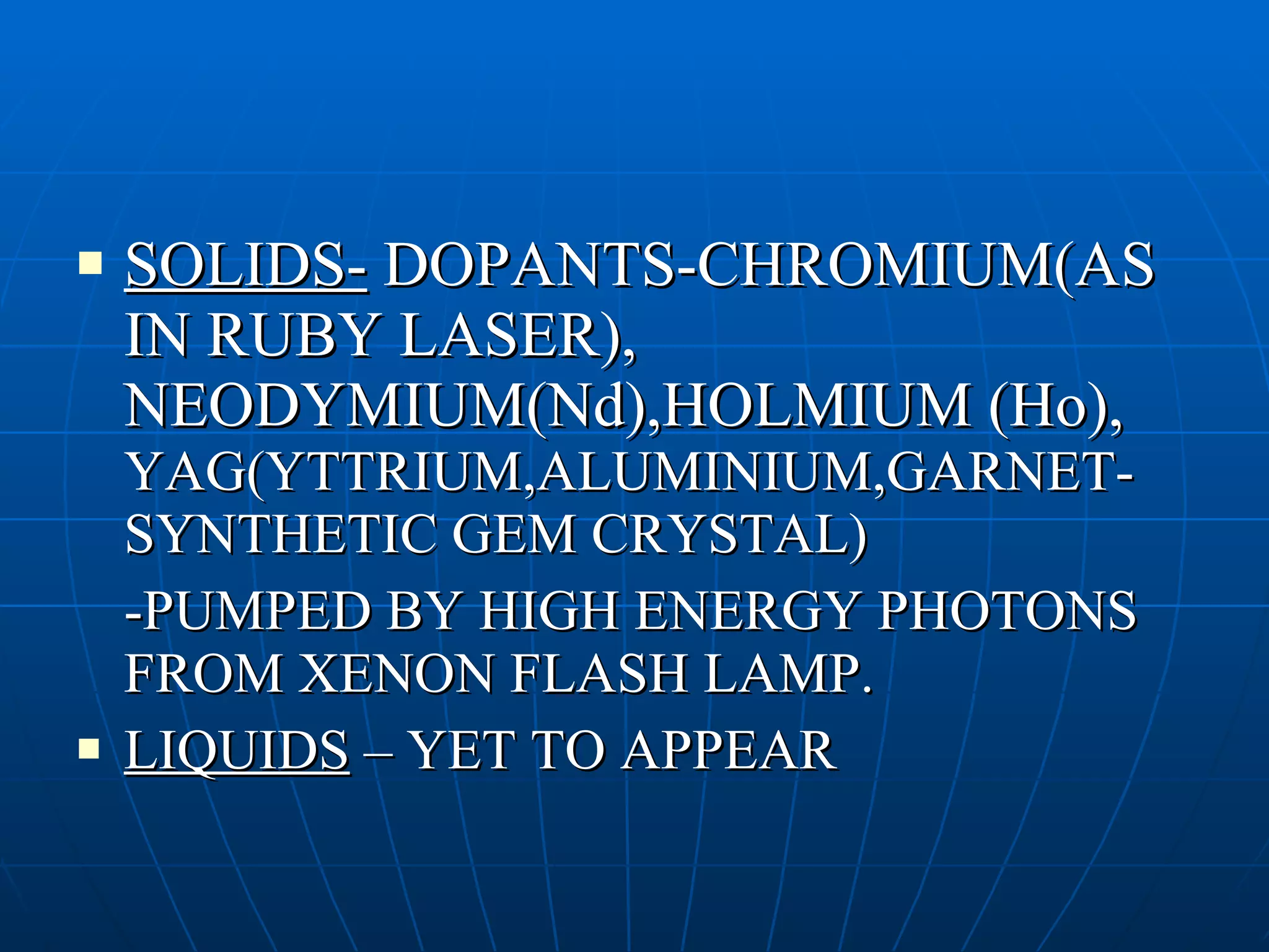 SOLIDS-  DOPANTS-CHROMIUM(AS IN RUBY LASER), NEODYMIUM(Nd),HOLMIUM (Ho),  YAG(YTTRIUM,ALUMINIUM,GARNET-SYNTHETIC GEM CRYSTAL) -PUMPED BY HIGH ENERGY PHOTONS FROM XENON FLASH LAMP. LIQUIDS  – YET TO APPEAR 