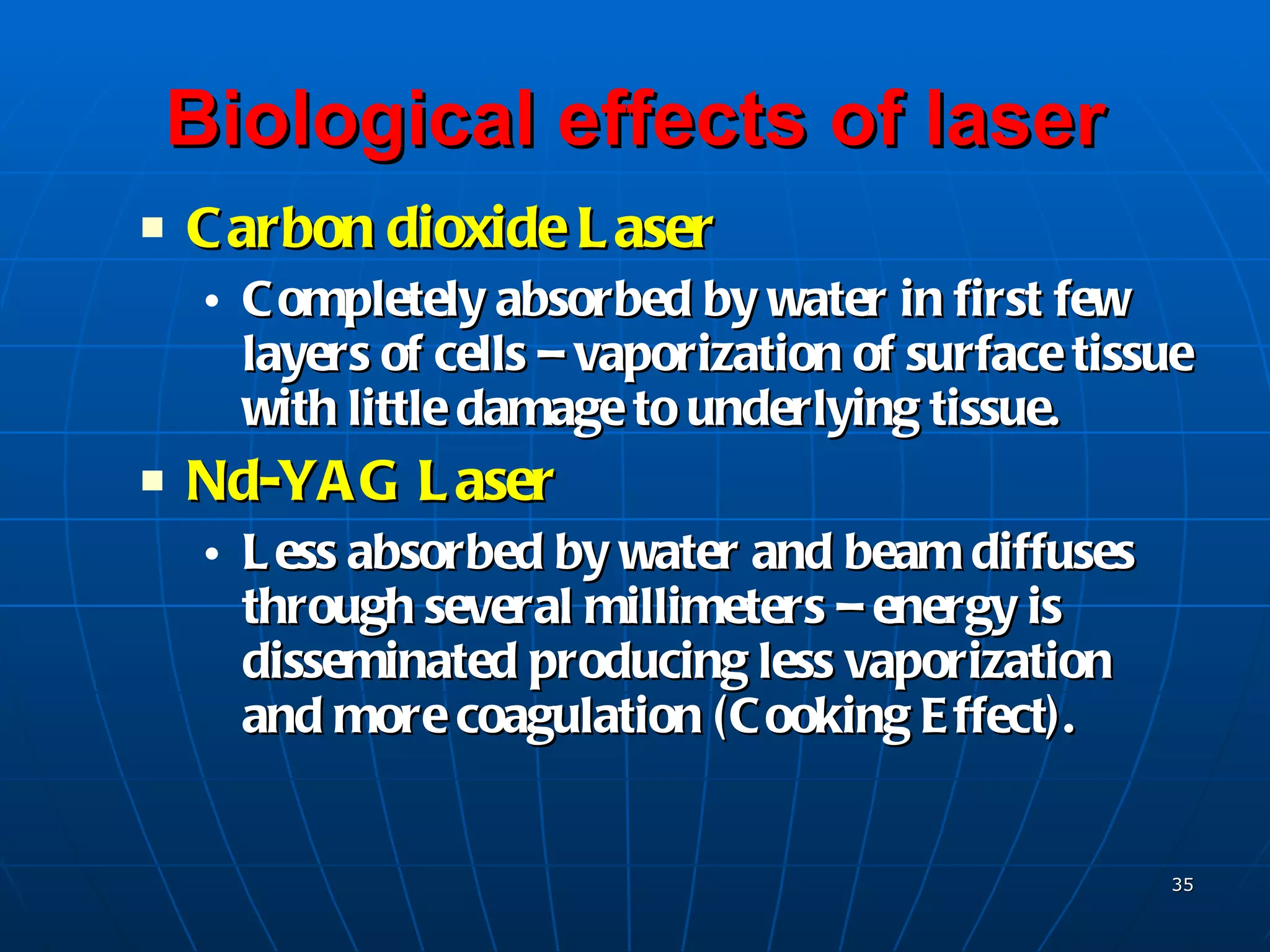 Biological effects of laser Carbon dioxide Laser Completely absorbed by water in first few layers of cells – vaporization of surface tissue with little damage to underlying tissue. Nd-YAG Laser Less absorbed by water and beam diffuses through several millimeters – energy is disseminated producing less vaporization and more coagulation (Cooking Effect). 