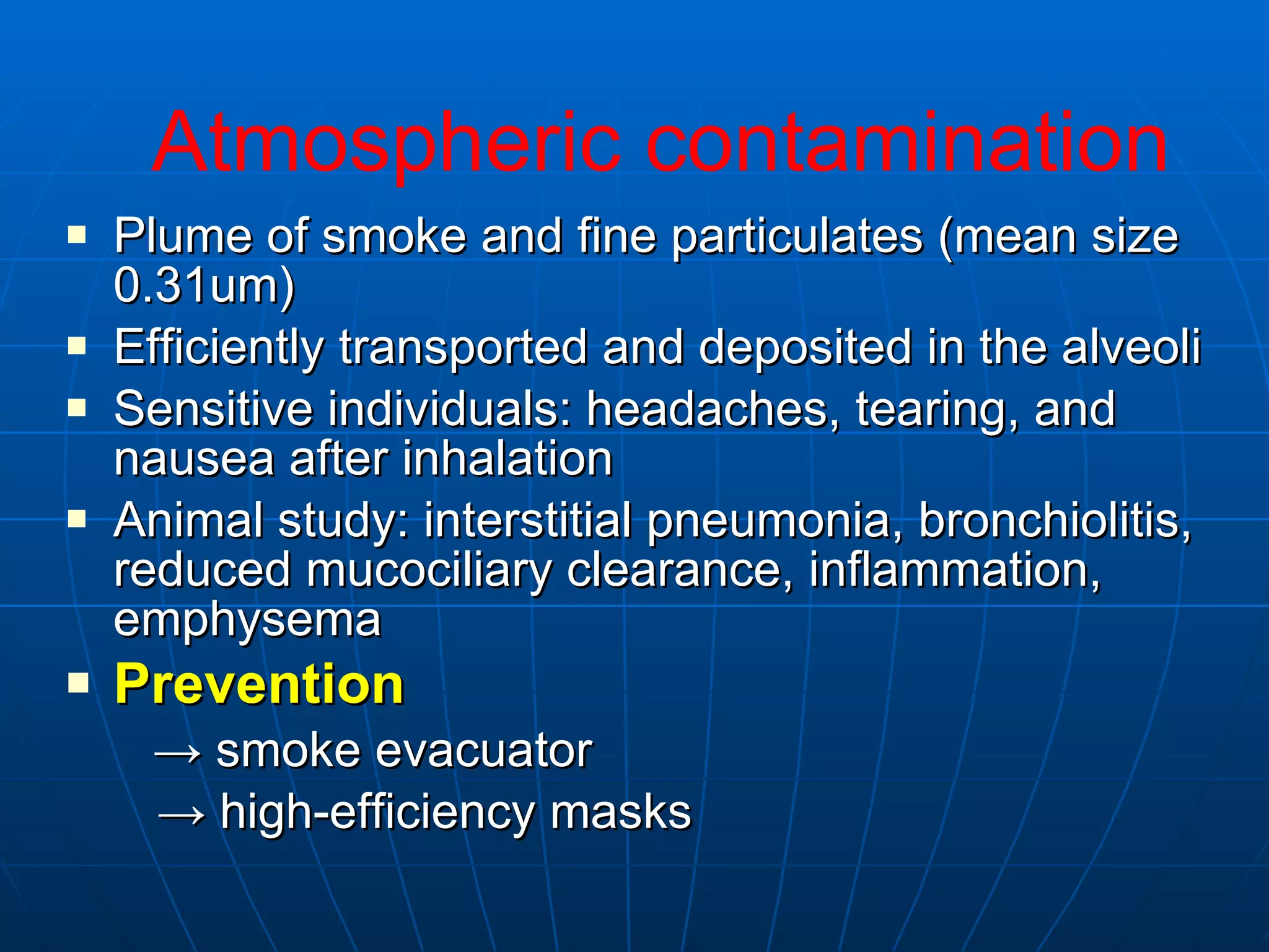 Plume of smoke and fine particulates (mean size 0.31um) Efficiently transported and deposited in the alveoli Sensitive individuals: headaches, tearing, and nausea after inhalation Animal study: interstitial pneumonia, bronchiolitis, reduced mucociliary clearance, inflammation, emphysema Prevention   ->  smoke evacuator ->  high-efficiency masks Atmospheric contamination 