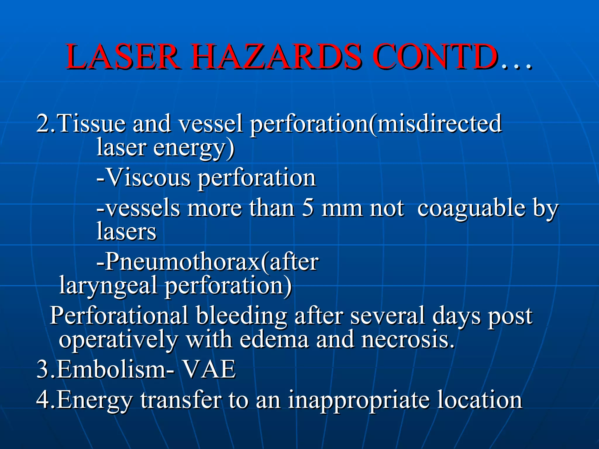 LASER HAZARDS CONTD … 2.Tissue and vessel perforation(misdirected  laser energy) -Viscous perforation -vessels more than 5 mm not  coaguable by  lasers -Pneumothorax(after  laryngeal perforation) Perforational bleeding after several days post operatively with edema and necrosis. 3.Embolism- VAE 4.Energy transfer to an inappropriate location 