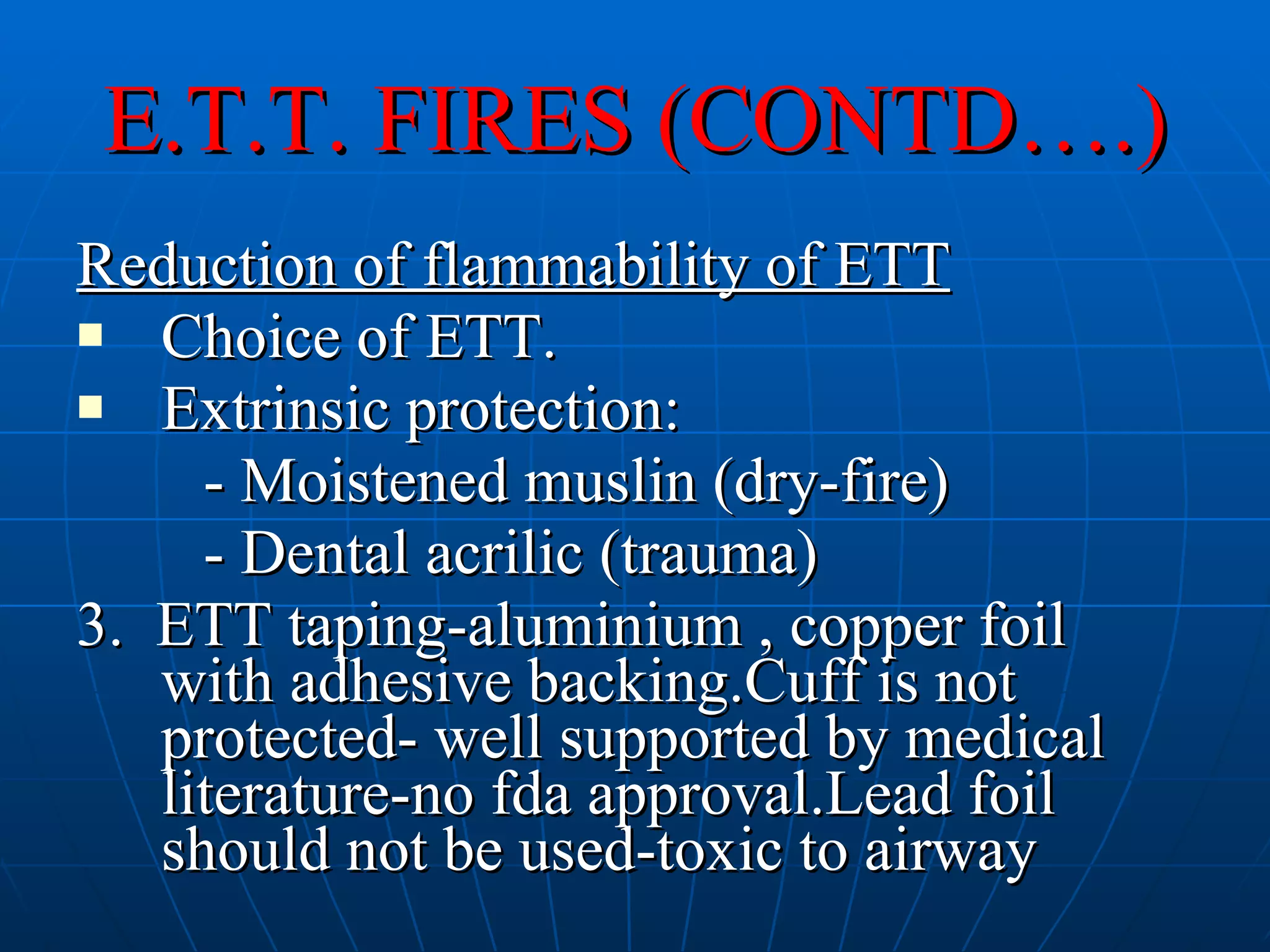 E.T.T. FIRES (CONTD….) Reduction of flammability of ETT Choice of ETT. Extrinsic protection: - Moistened muslin (dry-fire) - Dental acrilic (trauma) 3.  ETT taping-aluminium , copper foil with adhesive backing.Cuff is not protected- well supported by medical literature-no fda approval.Lead foil should not be used-toxic to airway 