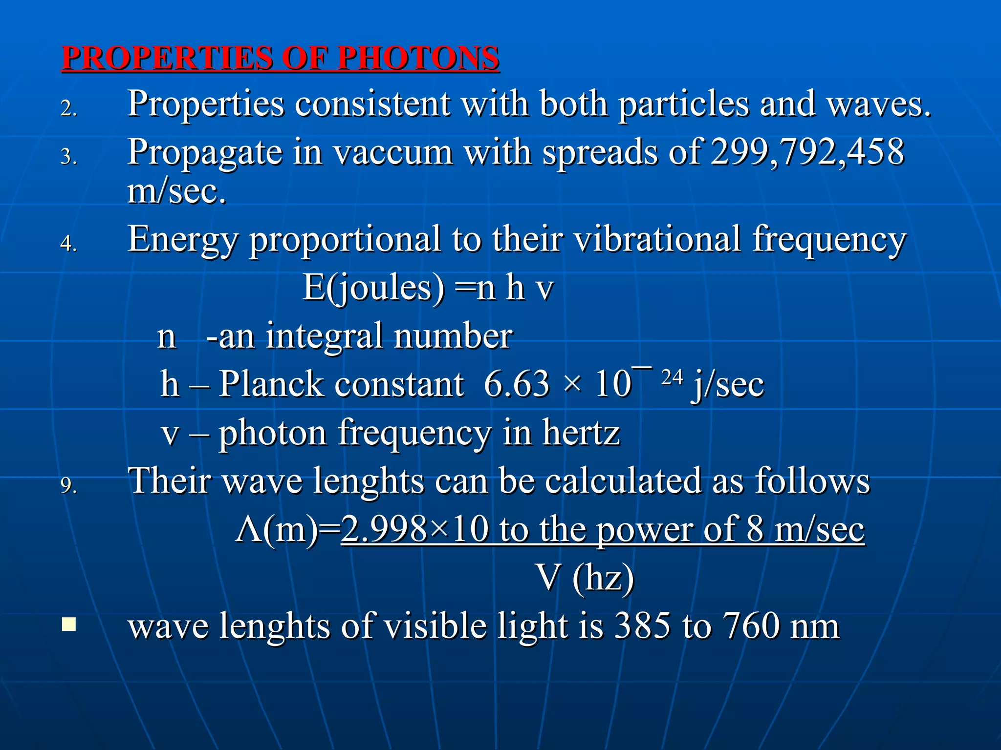 PROPERTIES OF PHOTONS Properties consistent with both particles and waves. Propagate in vaccum with spreads of 299,792,458 m/sec. Energy proportional to their vibrational frequency E(joules) =n h v n  -an integral number h – Planck constant  6.63  × 10¯   24  j/sec v – photon frequency in hertz Their wave lenghts can be calculated as follows Λ (m)= 2.998×10 to the power of 8 m/sec V (hz) wave lenghts of visible light is 385 to 760 nm 
