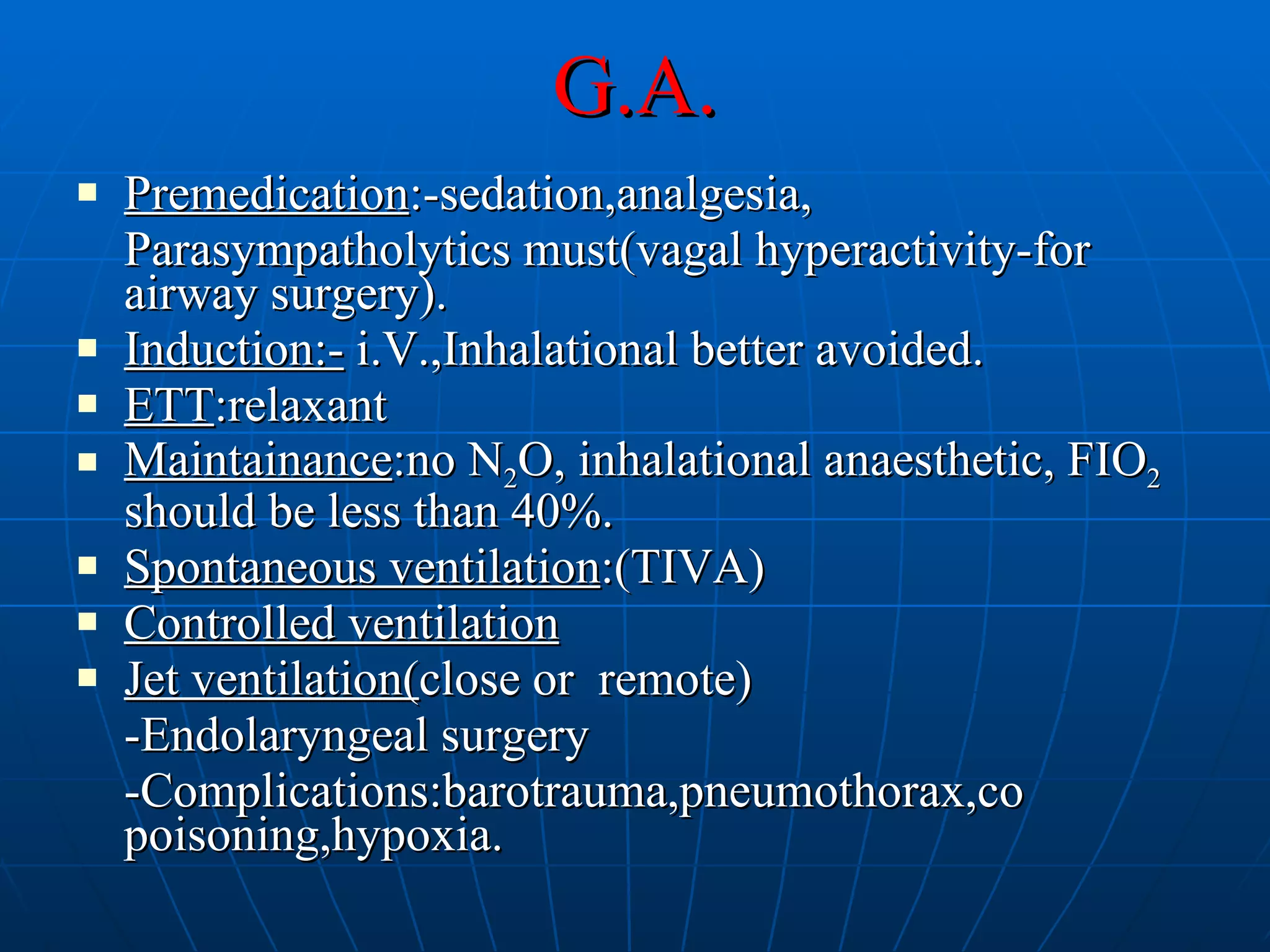G.A. Premedication :-sedation,analgesia, Parasympatholytics must(vagal hyperactivity-for airway surgery). Induction:-  i.V.,Inhalational better avoided. ETT :relaxant Maintainance :no N 2 O, inhalational anaesthetic, FIO 2  should be less than 40%. Spontaneous ventilation :(TIVA) Controlled ventilation Jet ventilation( close or  remote) -Endolaryngeal surgery -Complications:barotrauma,pneumothorax,co poisoning,hypoxia. 