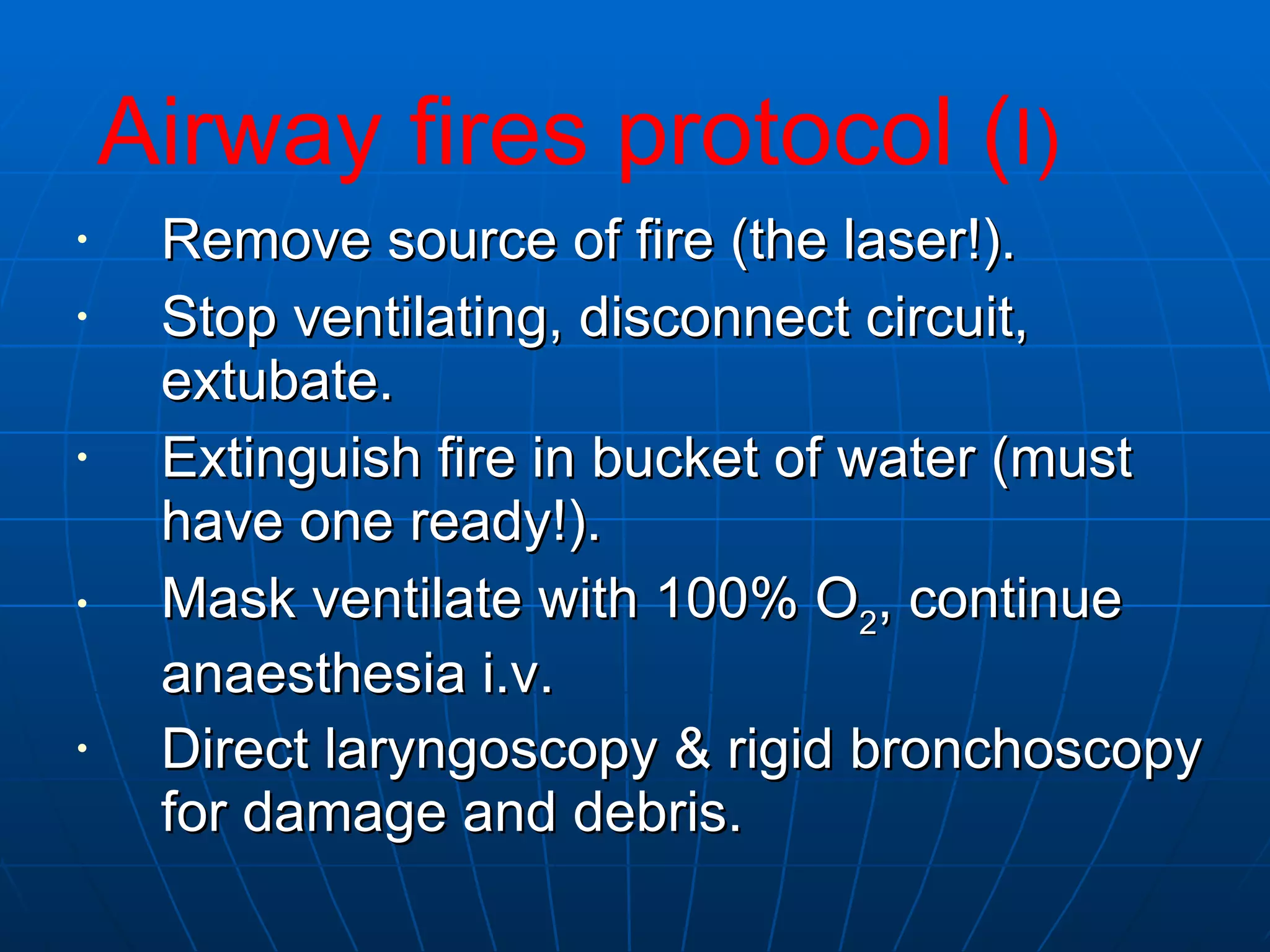 Remove source of fire (the laser!).  Stop ventilating, disconnect circuit, extubate.  Extinguish fire in bucket of water (must have one ready!).  Mask ventilate with 100% O 2 , continue anaesthesia i.v.  Direct laryngoscopy & rigid bronchoscopy for damage and debris.   Airway fires protocol ( I) 