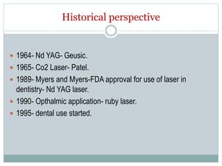 Historical perspective
 1964- Nd YAG- Geusic.
 1965- Co2 Laser- Patel.
 1989- Myers and Myers-FDA approval for use of laser in
dentistry- Nd YAG laser.
 1990- Opthalmic application- ruby laser.
 1995- dental use started.
 