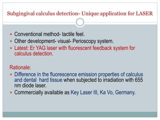 Subgingival calculus detection- Unique application for LASER
 Conventional method- tactile feel.
 Other development- visual- Perioscopy system.
 Latest: Er YAG laser with fluorescent feedback system for
calculus detection.
Rationale:
 Difference in the fluorescence emission properties of calculus
and dental hard tissue when subjected to irradiation with 655
nm diode laser.
 Commercially available as Key Laser III, Ka Vo, Germany.
 