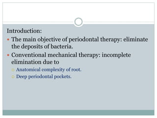 Introduction:
 The main objective of periodontal therapy: eliminate
the deposits of bacteria.
 Conventional mechanical therapy: incomplete
elimination due to
 Anatomical complexity of root.
 Deep periodontal pockets.
 