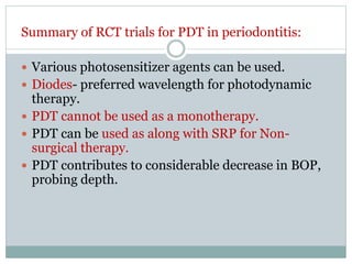 Summary of RCT trials for PDT in periodontitis:
 Various photosensitizer agents can be used.
 Diodes- preferred wavelength for photodynamic
therapy.
 PDT cannot be used as a monotherapy.
 PDT can be used as along with SRP for Non-
surgical therapy.
 PDT contributes to considerable decrease in BOP,
probing depth.
 