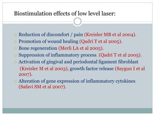 Biostimulation effects of low level laser:
 Reduction of discomfort / pain (Kreisler MB et al 2004).
 Promotion of wound healing (Qadri T et al 2005).
 Bone regeneration (Merli LA et al 2005).
 Suppression of inflammatory process. (Qadri T et al 2005).
 Activation of gingival and periodontal ligament fibroblast
(Kreisler M et al 2003), growth factor release (Saygun I et al
2007).
 Alteration of gene expression of inflammatory cytokines
(Safavi SM et al 2007).
 
