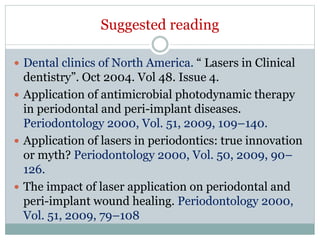 Suggested reading
 Dental clinics of North America. “ Lasers in Clinical
dentistry”. Oct 2004. Vol 48. Issue 4.
 Application of antimicrobial photodynamic therapy
in periodontal and peri-implant diseases.
Periodontology 2000, Vol. 51, 2009, 109–140.
 Application of lasers in periodontics: true innovation
or myth? Periodontology 2000, Vol. 50, 2009, 90–
126.
 The impact of laser application on periodontal and
peri-implant wound healing. Periodontology 2000,
Vol. 51, 2009, 79–108
 